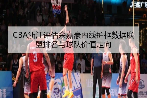CBA浙江评估余嘉豪内线护框数据联盟排名与球队价值走向（kaiyun）