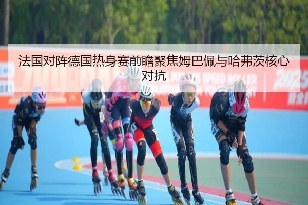 法国对阵德国热身赛前瞻聚焦姆巴佩与哈弗茨核心对抗（kaiyun）