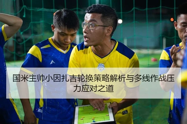 国米主帅小因扎吉轮换策略解析与多线作战压力应对之道 | kaiyun