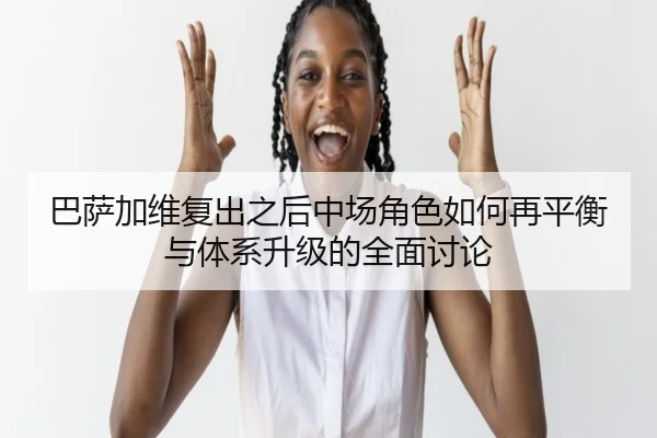 巴萨加维复出之后中场角色如何再平衡与体系升级的全面讨论（kaiyun）