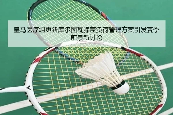 皇马医疗组更新库尔图瓦膝盖负荷管理方案引发赛季前景新讨论（kaiyun）