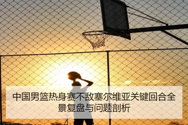 中国男篮热身赛不敌塞尔维亚关键回合全景复盘与问题剖析（kaiyun）